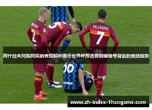 阿什拉夫对阵阿森纳表现解析揭示世界杯预选赛回暖信号背后的竞技趋势