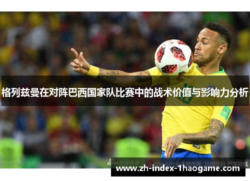 格列兹曼在对阵巴西国家队比赛中的战术价值与影响力分析