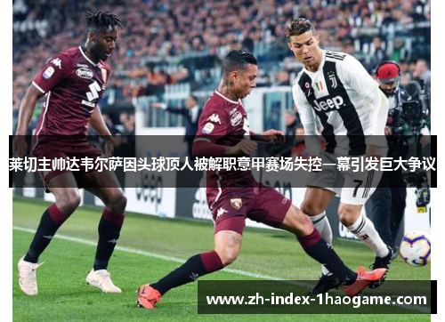 莱切主帅达韦尔萨因头球顶人被解职意甲赛场失控一幕引发巨大争议