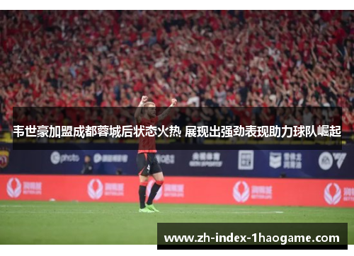 韦世豪加盟成都蓉城后状态火热 展现出强劲表现助力球队崛起