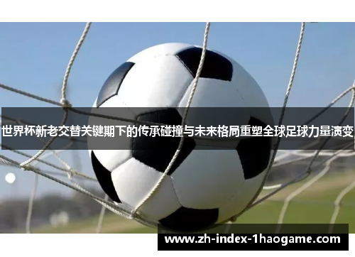 世界杯新老交替关键期下的传承碰撞与未来格局重塑全球足球力量演变