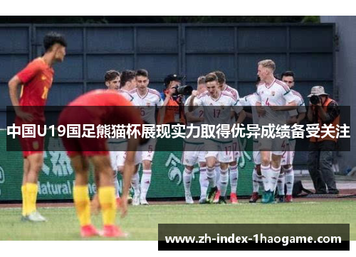 中国U19国足熊猫杯展现实力取得优异成绩备受关注